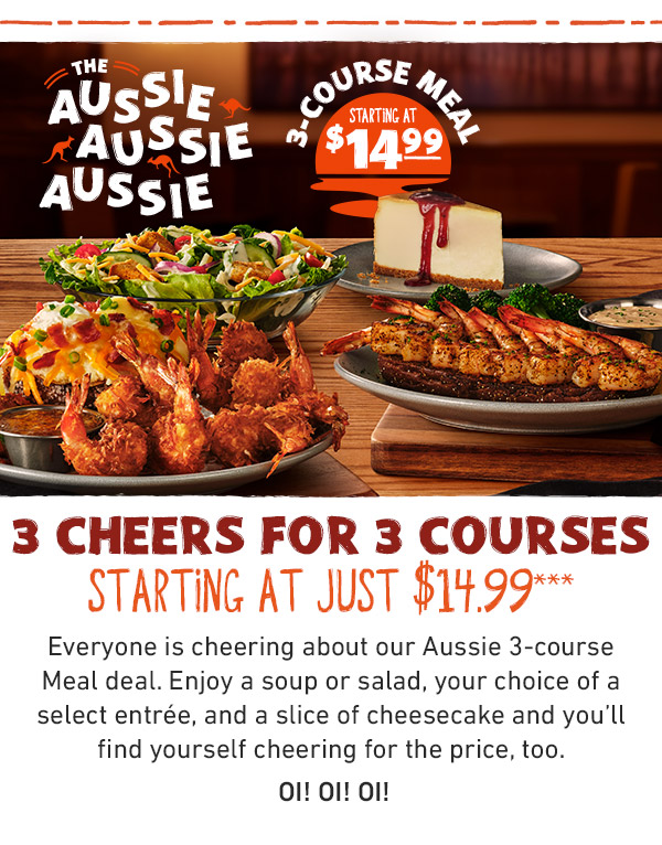 The Aussie Aussie Aussie 3-Course Meal Starting At $14.99. 3 CHEERS FOR 3 COURSES starting at just $14.99*** Everyone is cheering about our Aussie 3-course Meal deal. Enjoy a soup or salad, your choice of a select entrée, and a slice of cheesecake and you'll find yourself cheering for the price, too. OI! OI! OI!