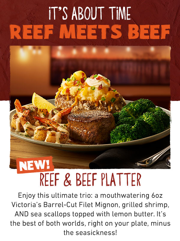 It's About Time Reef Meets Beef. NEW! Reef & Beef Platter. Enjoy this ultimate trio: a monthwatering 6oz Victoria's Barrel-Cut Filet Mignon, grilled shrimp, AND sea scallops topped with lemon butter. It's the best of both worlds, right on your plate, minu the seasickness!