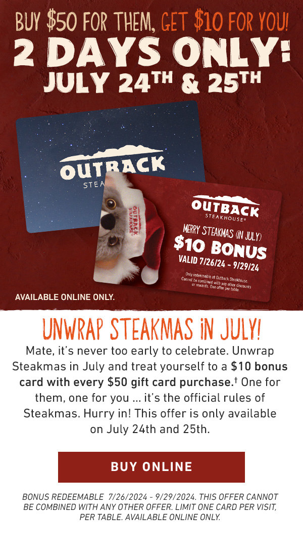 BUY $50 FOR THEM, GET $10 FOR YOU! 2 DAYS ONLY: JULY 24TH & 25TH. Available Online Only. UNWRAP STEAKMAS IN JULY! Mate, it's never too early to celebrate. Unwrap Steakmas in July and treat yourself to a $10 bonus card with every $50 gift card purchase.† One for them, one for you … it's the official rules of Steakmas. Hurry in! This offer is only available on July 24th and 25th. Bonus Redeemable  7/26/2024 - 9/29/2024. THIS OFFER CANNOT BE COMBINED WITH ANY OTHER OFFER. LIMIT ONE CARD PER VISIT, PER TABLE. AVAILABLE ONLINE ONLY.