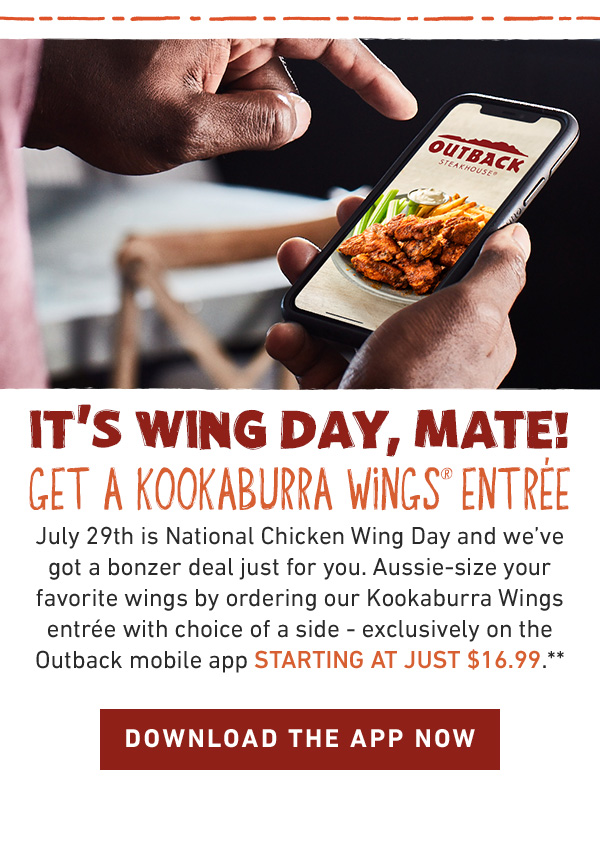 It's Wing Day, Mate! Get a Kookaburra Wings® Entree. July 29th is National Chicken Wing Day and we've got a bonzer deal just for you. Aussie-size your favorite wings by ordering our Kookaburra Wings entrée with choice of a side - exclusively on the Outback mobile app starting at just $16.99.**