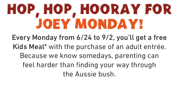 HOP, HOP, HOORAY FOR JOEY MONDAY! Every Monday from 6/24 to 9/2, you'll get a free Kids Meal* with the purchase of an adult entrée. Because we know somedays, parenting can feel harder than finding your way through the Aussie bush.