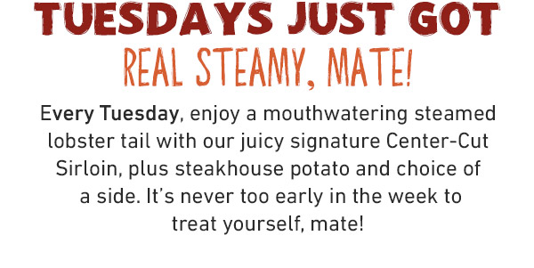 TUESDAYS JUST GOT REAL STEAMY, MATE!Every Tuesday, enjoy a mouthwatering steamed lobster tail with our juicy signature Center-Cut Sirloin, plus steakhouse potato and choice of a side. It's never too early in the week to treat yourself, mate!