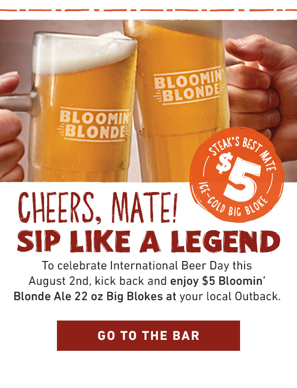 Cheers, mate! Sip Like a Legend. To celebrate International Beer Day this August 2nd, kick back and enjoy $5 Bloomin' Blonde Ale 22 oz Big Blokes at your local Outback. GO TO THE BAR