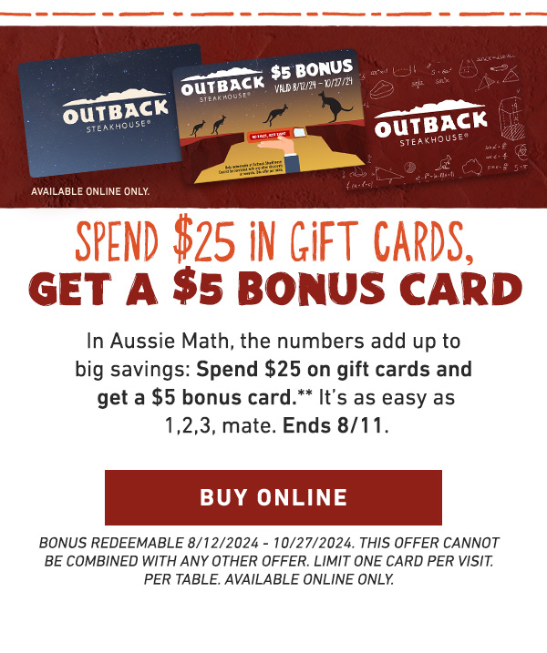 Spend $25 in gift cards, Get a $5 BONUS CARD. In Aussie Math, the numbers add up to big savings: Spend $25 on gift cards and get a $5 bonus card.** It's as easy as 1,2,3, mate. Ends 8/11. BUY ONLINE. BONUS REDEEMABLE 8/12/2024 - 10/27/2024. THIS OFFER CANNOT BE COMBINED WITH ANY OTHER OFFER. LIMIT ONE CARD PER VISIT. PER TABLE. AVAILABLE ONLINE ONLY.