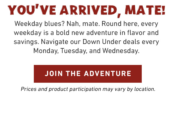 YOU'VE ARRIVED, MATE! Weekday blues? Nah, mate. Round here, every weekday is a bold new adventure in flavor and savings. Navigate our Down Under deals every Monday, Tuesday, and Wednesday. JOIN THE ADVENTURE. Prices and product participation may vary by location.