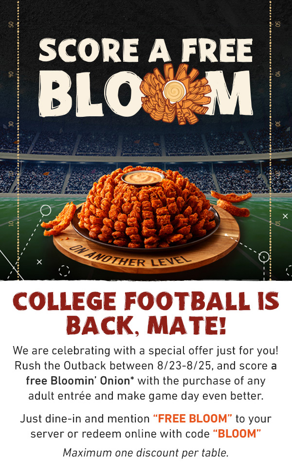 Score A Free Bloom. COLLEGE FOOTBALL IS BACK, MATE!We are celebrating with a special offer just for you! Rush the Outback between 8/23-8/25, and score a free Bloomin' Onion* with the purchase of any adult entrée and make game day even better. Just dine-in and mention 