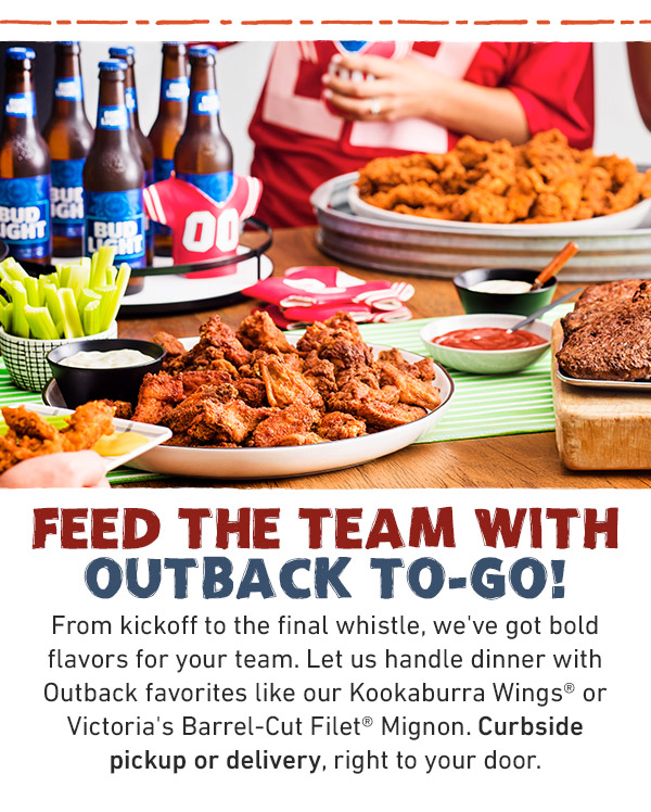 Feed the team with outback to-go! From kickoff to the final whistle, we've got bold flavors for your team. Let us handle dinner with Outback favorites like our Kookaburra Wings® or Victoria's Barrel-Cut Filet® Mignon. Curbside pickup or delivery, right to your door.