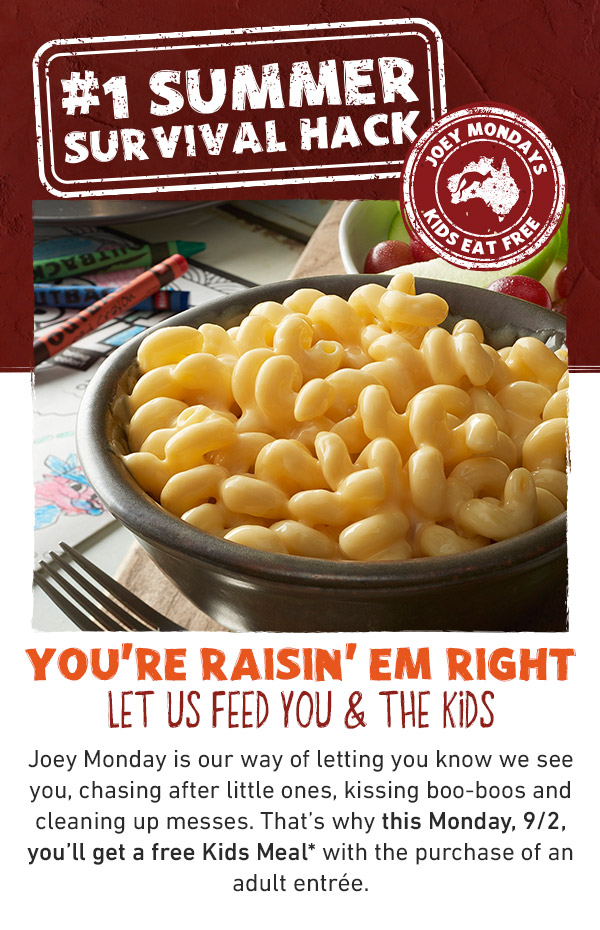 #1 Summer Survival Hack.You're raisin' em right let us feed you & the kids Joey Monday is our way of letting you know we see you, chasing after little ones, kissing boo-boos and cleaning up messes. That's why this Monday, 9/2, you'll get a free Kids Meal* with the purchase of an adult entrée.