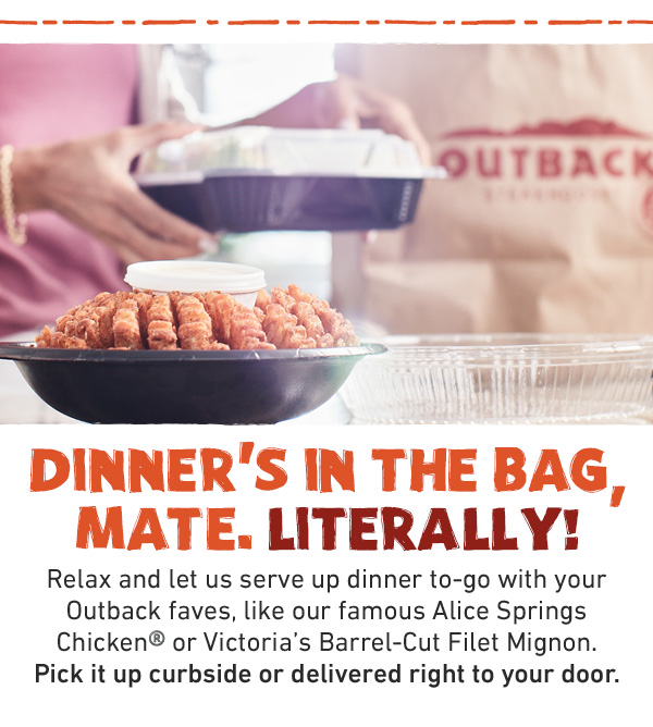 DINNER'S IN THE BAG, MATE. LITERALLY! Relax and let us serve up dinner to-go with your Outback faves, like our famous Alice Springs Chicken® or Victoria's Barrel-Cut Filet Mignon. Pick it up curbside or delivered right to your door.