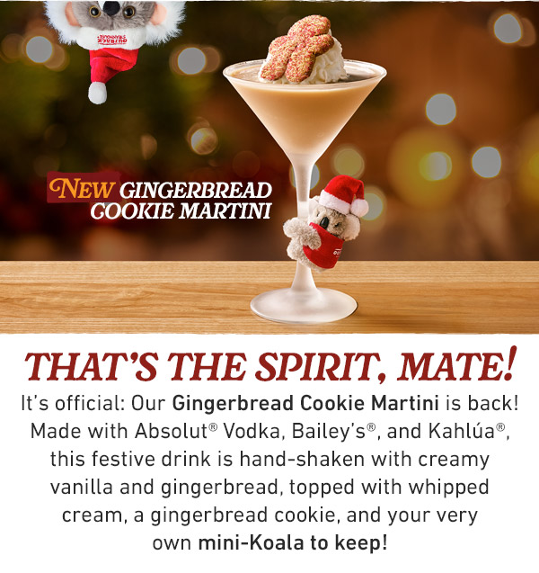 that's the spirit, mate!                            It's official: Our Gingerbread Cookie Martini is back! Made with Absolut® Vodka, Bailey's®, and Kahlúa®, this festive drink is hand-shaken with creamy vanilla and gingerbread, topped with whipped cream, a gingerbread cookie, and your very own mini-Koala to keep!