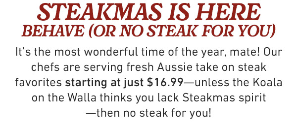  steakmas is here behave (or no steak for you) It's the most wonderful time of the year, mate! Our chefs are serving fresh Aussie take on steak favorites starting at just $16.99—unless the Koala on the Walla thinks you lack Steakmas spirit —then no steak for you!